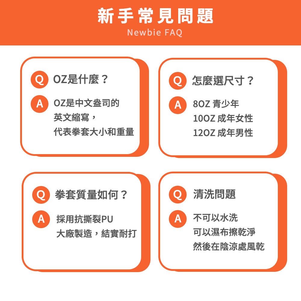 新手常見問題Newbie F Z是什麼?O 怎麼選尺寸?A OZ是中文盎司的英文縮寫,A 8OZ 青少年10OZ 成年女性代表拳套大小和重量12OZ 成年男性 拳套質量如何?Q 清洗問題A 採用抗撕裂PU大廠製造,結實耐打A 不可以水洗可以濕布擦乾淨然後在陰涼處風乾