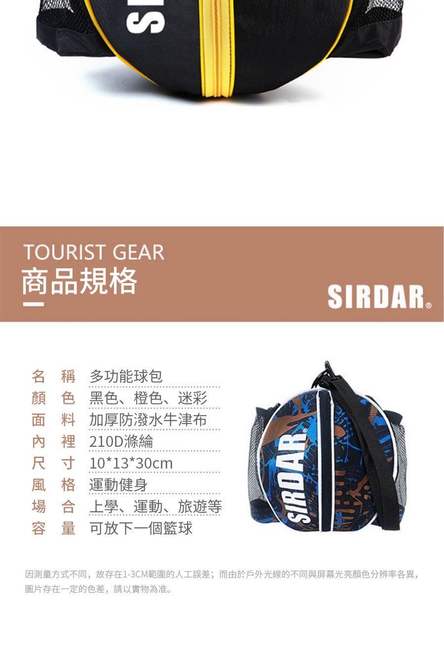 TOURIST GEAR商品規格SIRDAR名 稱 多功能包顏色黑色、橙色、迷彩面料加厚防潑水牛津布內裡 210D滌綸尺寸10*13*30cm風格 運動健身場合上學、運動、旅遊等容量可放下一個籃球SIRDAR測量方式不同,故存在1-3CM範圍的人工誤差;而由於戶外光線的不同與屏幕光亮顏色分辨率各異,圖片存在一定的色差,請以實物為准。