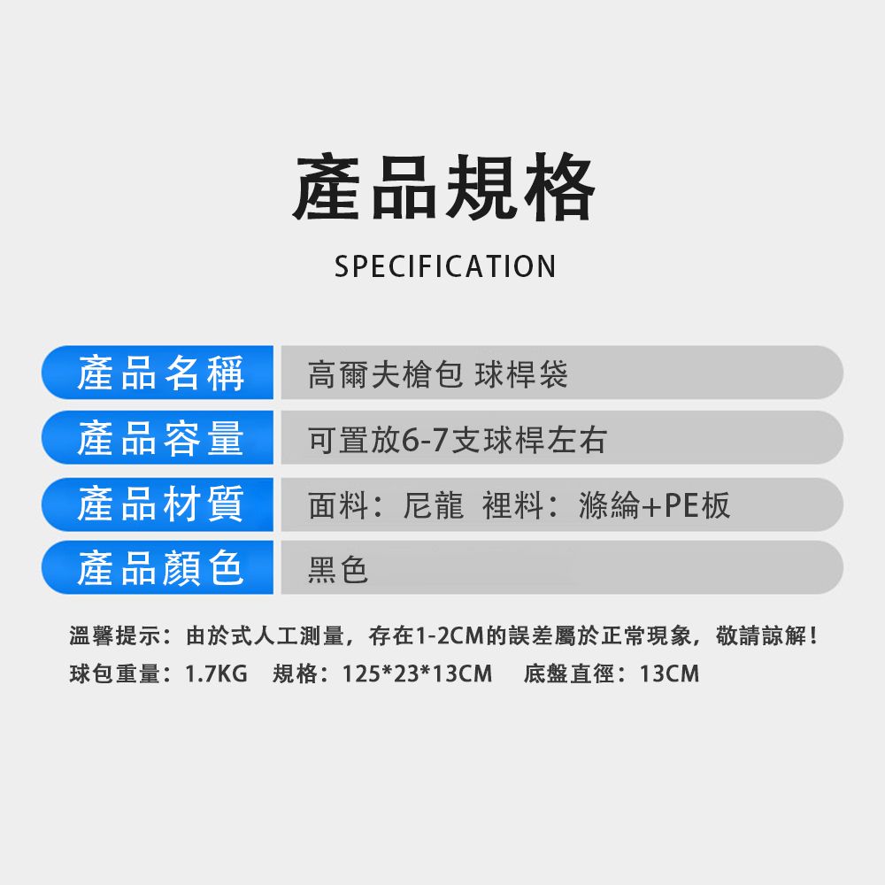 產品規格SPECIFICATION產品名稱高爾夫 球桿袋產品容量可置放6-7支球桿左右產品材質面料:尼龍 裡料:滌綸+PE板產品顏色黑色溫馨提示:由於式人工測量,存在1-2CM的誤差屬於正常現象,敬請諒解!球包重量:1.7KG 規格:125*23*13CM 底盤直徑:13CM