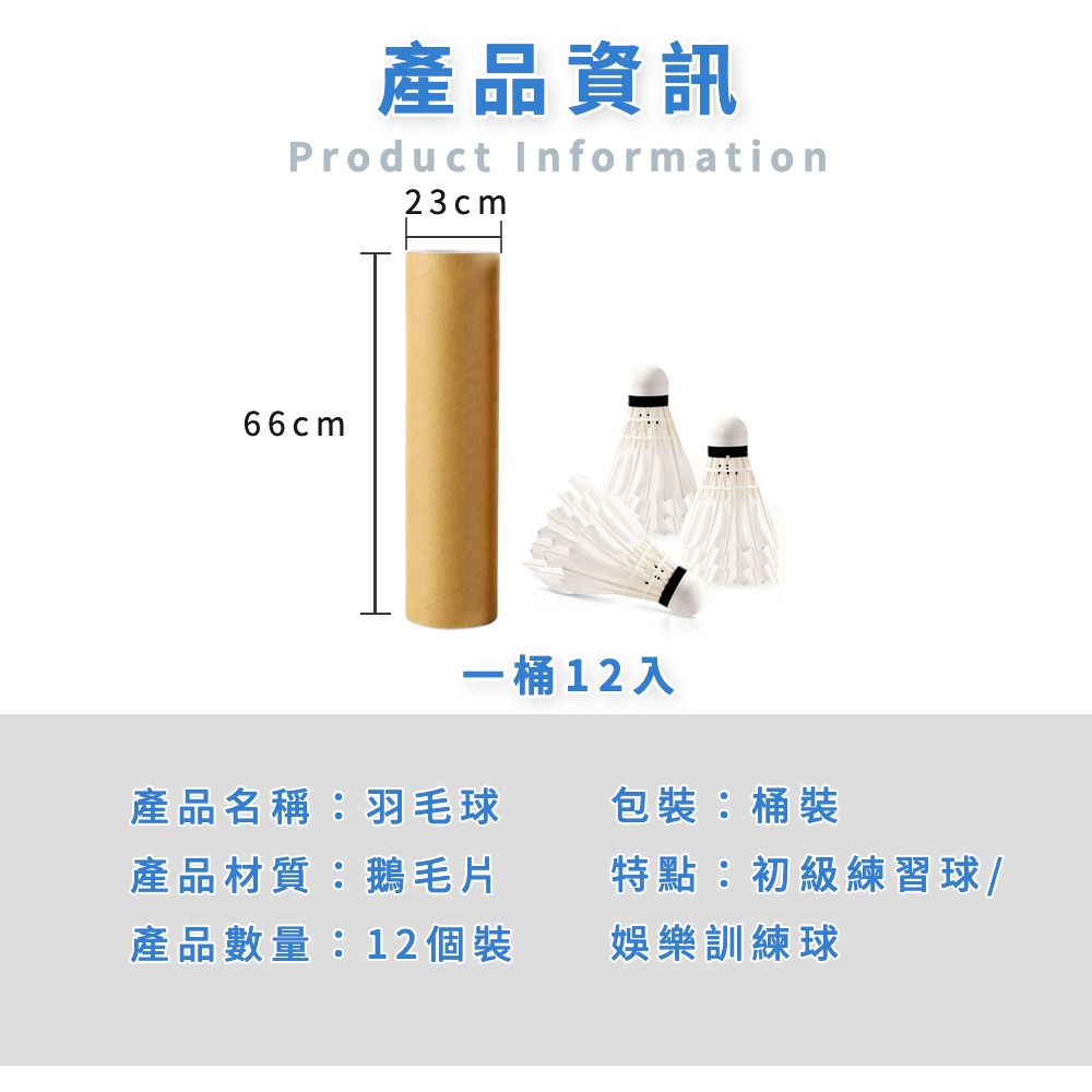 產品資訊Product Information23cm66cm一桶12入產品名稱:羽毛球產品材質:鵝毛片產品數量:12 個裝包裝:桶裝特點:初級練習球/娛樂訓練球