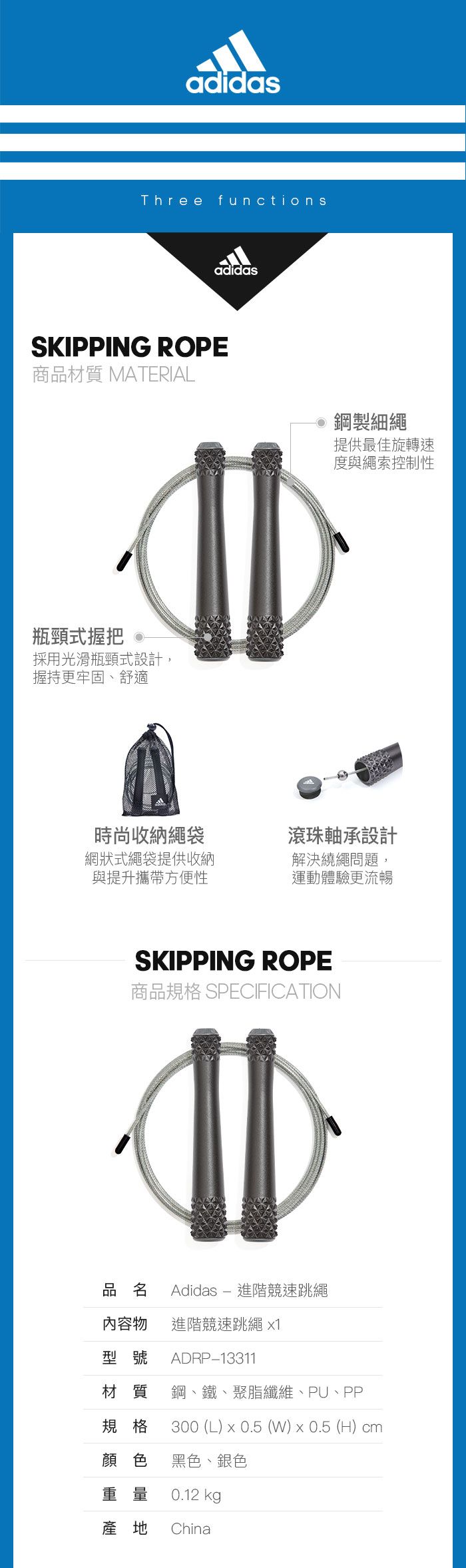adidasThree functionsadidasSKIPPING ROPE商品材質 MATERIAL瓶頸式握把 採用光滑瓶頸式設計,握持更牢固、舒適 鋼製細繩提供最佳旋轉速度與繩索控制性時尚收納繩袋網狀式繩袋提供收納與提升攜帶方便性滾珠軸承設計解決繞繩問題,運動體驗更流暢SKIPPING ROPE商品規格 SPECIFICATION品名 Adidas  進階競速跳繩內容物 進階競速跳繩 1型號ADRP13311材質 鋼、鐵、聚脂纖維、PU、PP規格 300 (L) x 0.5 (W)0.5 (H) cm顏色 黑色、銀色重量0.12 kg產地China