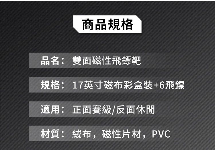 商品規格品名: 雙面磁性飛鏢靶規格: 17英寸磁布彩盒裝+6飛鏢適用: 正面賽級/反面休閒材質: 絨布,磁性片材,PVC