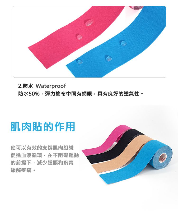 2.防水 Waterproof防水50%,彈力棉布中間有網眼,具有良好的透氣性。肌肉貼的作用他可以有效的支撐肌肉組織促進血液循環,在不阻礙運動的前提下,減少腫脹和瘀青緩解疼痛。