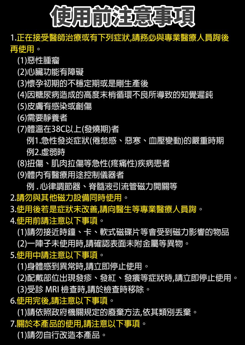 使用前注意事項1.正在接受醫師治療或有下列症狀,請務必與專業醫療人員後再使用(1)惡性腫瘤(2)心臟功能有障礙(3)懷孕初期的不穩定期或是剛生產後(4)因糖尿病造成的高度末梢循環不良所導致的知覺遲鈍(5)皮膚有感染或創傷(6)需要靜養者(7)體溫在38C以上(發燒期)者例1.急性發炎症狀(倦怠感、惡寒、血壓變動)的嚴重時期例2.虛弱時(8)扭傷、肌肉拉傷等急性(疼痛性)疾病患者(9)體內有醫療用途控制儀器者例.心律調節器、脊髓液引流管磁力開關等2.請勿與其他磁力設備同時使用。3.使用後若是症狀未改善,請向醫生等專業醫療人員詢。4.使用前請注意以下事項。(1)請勿接近時鐘、卡、軟式磁碟片等會受到磁力影響的物品(2)一陣子未使用時,請確認表面未附金屬等異物。5.使用中請注意以下事項。(1)身體感到異常時,請立即停止使用。(2)配戴部位出現發疹、發紅、發癢等症狀時,請立即停止使用。(3)受診 MRI檢查時,請於檢查時移除。6.使用完後,請注意以下事項。(1)請依照政府機關規定的廢棄方法,依其類別丟棄。7.關於本產品的使用,請注意以下事項。(1)請勿自行改造本產品。