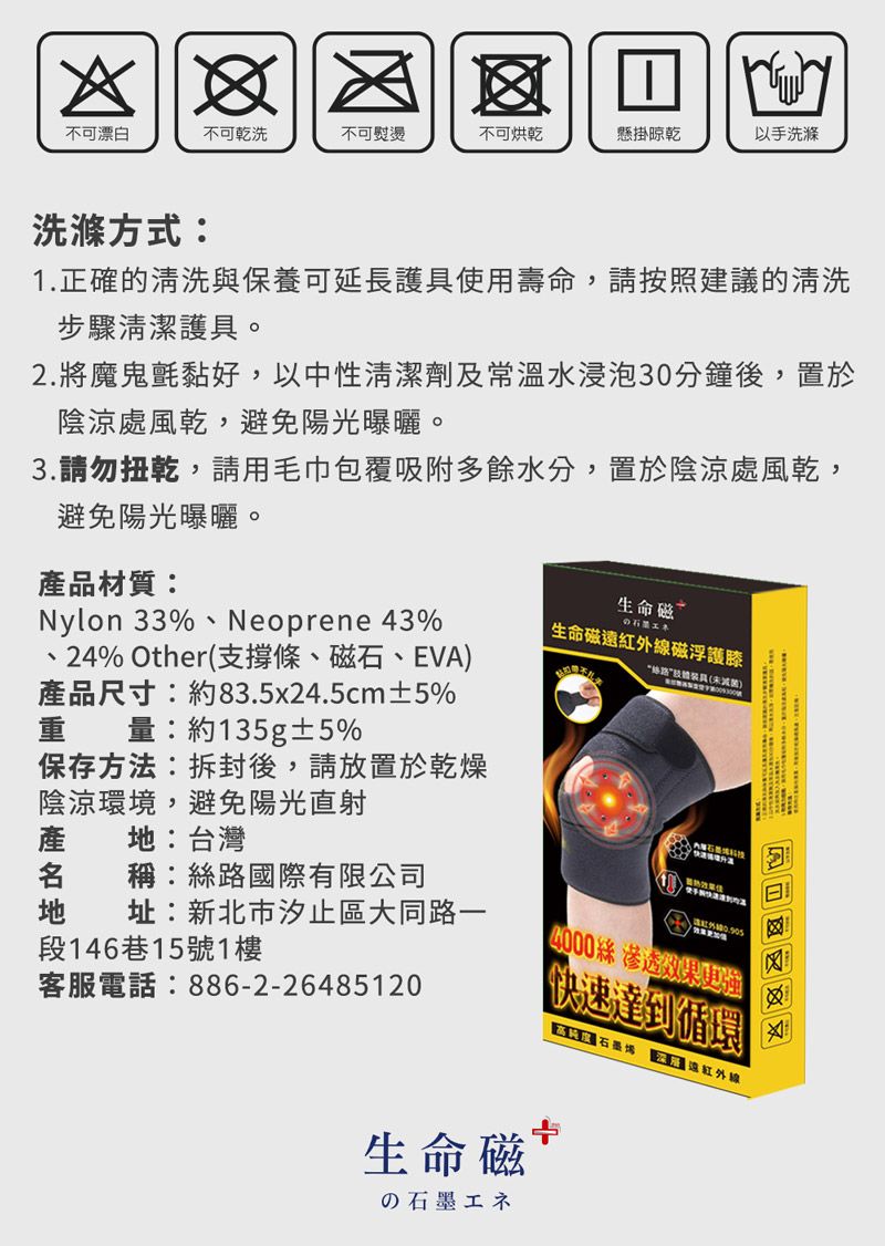 不可漂白不可乾洗不可熨燙不可烘乾懸掛晾乾以手洗滌洗滌方式:1正確的清洗與保養可延長護使用壽命,請按照建議的清洗步驟清潔護具。2.將魔鬼氈黏好,以中性清潔劑及常溫水浸泡30分鐘後,置於陰涼處風乾,避免陽光曝曬。3.請勿扭乾,請用毛巾包覆吸附多餘水分,置於陰涼處風乾,避免陽光曝曬。產品材質:Nylon 33%、Neoprene 43%.24% Other(支撐條、磁石、EVA產品尺寸:約83.5x24.5cm±5%重量:約135g±5%保存方法:拆封後,請放置於乾燥陰涼環境,避免陽光直射產:台灣 稱:絲國際有限公司磁生命磁紅外線磁浮護膝路装具()地 址:新北市汐止區大同路一段146巷15號1樓客服電話:886-2-264851204000絲 滲透效果更強快速達到循環 遠紅外線生命磁の石墨エネ