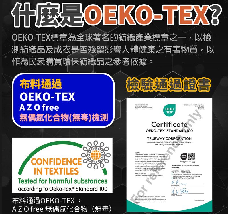 是標章為全球著名的紡織產業標章之一,以檢測紡織品及成衣是否殘留影響人體健康之有害物質,以作為民眾購買環保紡織品之參考依據。布料通過OEKOAZ O free無偶氮化合物(無毒)檢測檢驗通過證書CONFIDENCEIN TILESTested for harmful substancesaccording to Oeko-Tex® Standard 布料通過OEKO-TEX,AZO free 無偶氮化合物(無毒)OEKOCertificateOEKO-TEX STANDARD 100TRUEWAY CORPORATION granted  OEKO-TEX  100 or  CLASSTEX -TEX   OEKO-TEX