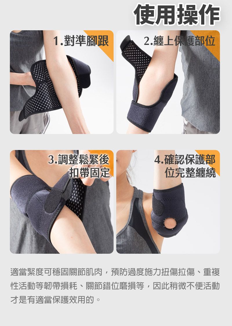 使用操作1.對準腳跟2.纏上保護部位3.調整鬆緊後4.確認保護部扣帶固定位完整纏繞適當緊度可穩固關節肌肉預防過度施力扭傷拉傷、重複性活動等韌帶損耗、關節錯位磨損等,因此稍微不便活動才是有適當保護效用的。