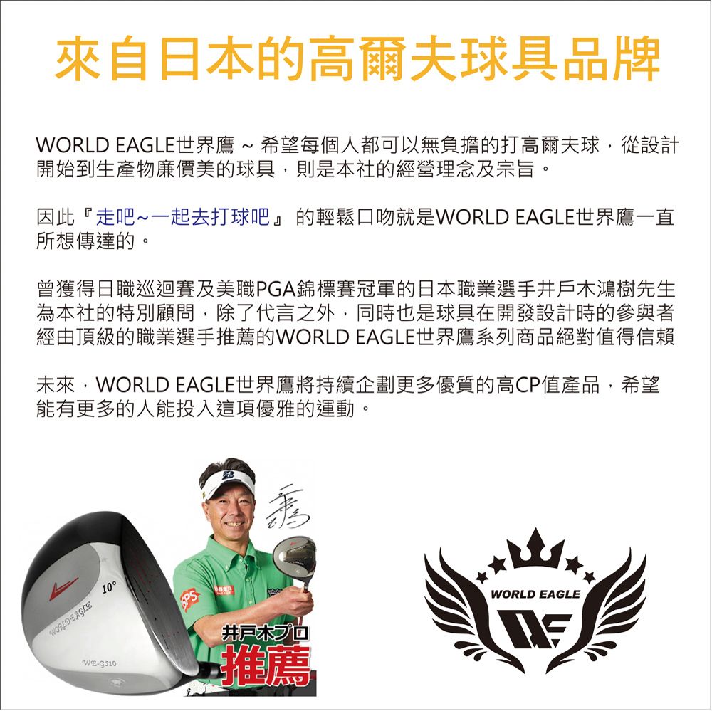 來自日本的高爾夫球具品牌WORLD EAGLE世界鷹 ~ 希望每個人都可以無負擔的打高爾夫球從設計開始到生產物廉價美的球具,則是本社的經營理念及宗旨。因此『走吧~一起去打球吧』的輕鬆口吻就是WORLD EAGLE世界鷹一直所想傳達的。曾獲得日職巡迴賽及美職PGA錦標賽冠軍的日本職業選手井戶木鴻樹先生為本社的特別顧問,除了代言之外,同時也是球具在開發設計時的參與者經由頂級的職業選手推薦的WORLD EAGLE世界鷹系列商品絕對值得信賴未來,WORLD EAGLE世界鷹將持續企劃更多優質的高CP值產品,希望能有更多的人能投入這項優雅的運動。WORLD EAGLE10井戸木プロ推薦WORLD EAGLE