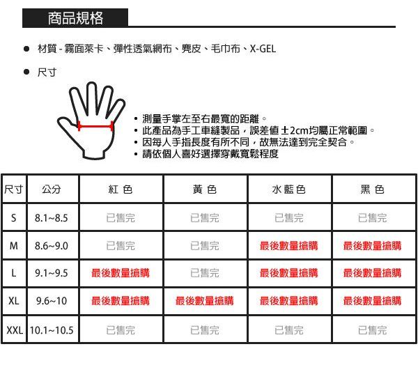 商品規格 材質-霧面萊卡、彈性透氣網布、麂皮、毛巾布、X-GEL 尺寸測量手掌左至右最寬的距離。此產品為手工車縫製品,誤差值±2cm均屬正常範圍。因每人手指長度有所不同,故無法達到完全契合。請依個人喜好選擇穿戴寬鬆程度尺寸公分紅色黃色水藍色黑色S8.1-8.5已售完已售完已售完已售完M8.6-9.0已售完已售完最後數量搶購最後數量搶購L最後數量搶購已售完最後數量搶購最後數量搶購XL9.6-10最後數量搶購最後數量搶購最後數量搶購最後數量搶購XXL 10.1~10.5已售完已售完已售完已售完