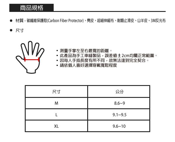 商品規格 材質-碳纖維保護殼(Carbon Fiber Protector)、、超細伸縮布、耐磨止滑皮、山羊皮、3M反光布 尺寸測量手掌左至右最寬的距離。此產品為手工車縫製品誤差值2cm均屬正常範圍。因每人手指長度有所不同,故無法達到完全契合。請依個人喜好選擇穿戴寬鬆程度尺寸公分ML9.1-9.5XL