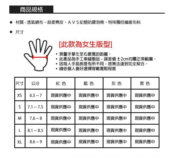 商品規格 材質-透氣網布、超柔、AV記憶防震泡棉、特殊觸控纖維布料 尺寸[此款為女生版型]測量手掌左至右最寬的距離。此產品為手工車縫製品,誤差值±2cm均屬正常範圍。因每人手指長度有所不同,故無法達到完全契合。請依個人喜好選擇穿戴寬鬆程度尺寸公分紅色藍色灰色黑色XS現貨供應中現貨供應中現貨供應中現貨供應中S7.1 7.5現貨供應中現貨供應中現貨供應中現貨供應中M現貨供應中現貨供應中現貨供應中現貨供應中L8.1 8.5現貨供應中現貨供應中現貨供應中現貨供應中XL現貨供應中現貨供應中現貨供應中現貨供應中