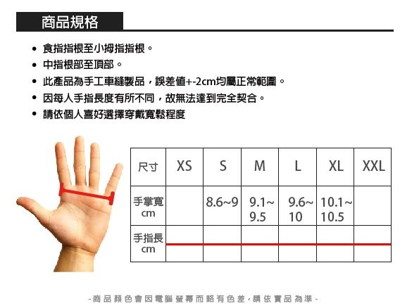 商品規格 食指指根至小拇指指根。 中指根部至頂部。 此產品為手工車縫製品,誤差值+2cm均屬正常範圍。 因每人手指長度有所不同,故無法達到完全契合。請依個人喜好選擇穿戴寬鬆程度尺寸  SMLXL XXL手掌寬8.69 9.1 9.6 10.1cm| 手指長cm9.5 1010.5- 商品顏色會因電腦而略有色差,請依實品為準-