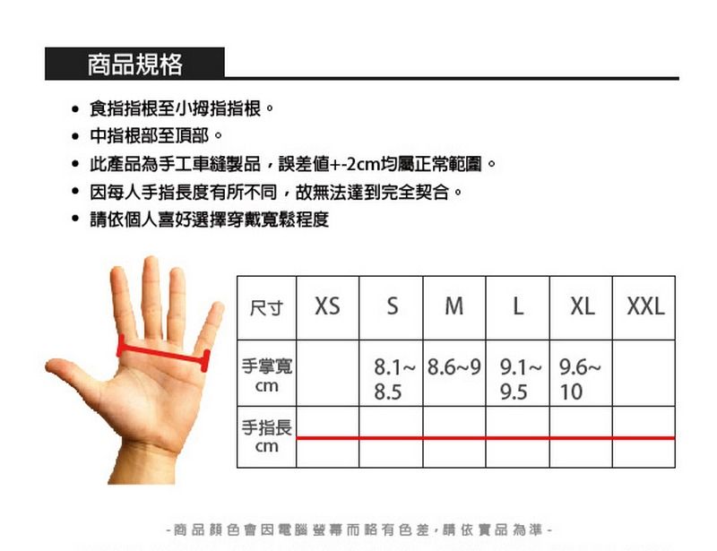 商品規格食指指根至小拇指指根。 中指根部至頂部。 此產品為手工車縫製品,誤差+2均屬正常範圍。因每人手指長度有所不同,故無法達到完全契合。請依個人喜好選擇穿戴寬鬆程度尺寸 XS M LXLXXL手掌寬|8.1 8.69 9.1 9.68.59.5 10手指長cm商品顏色會因電腦略有色差,請依品為準-