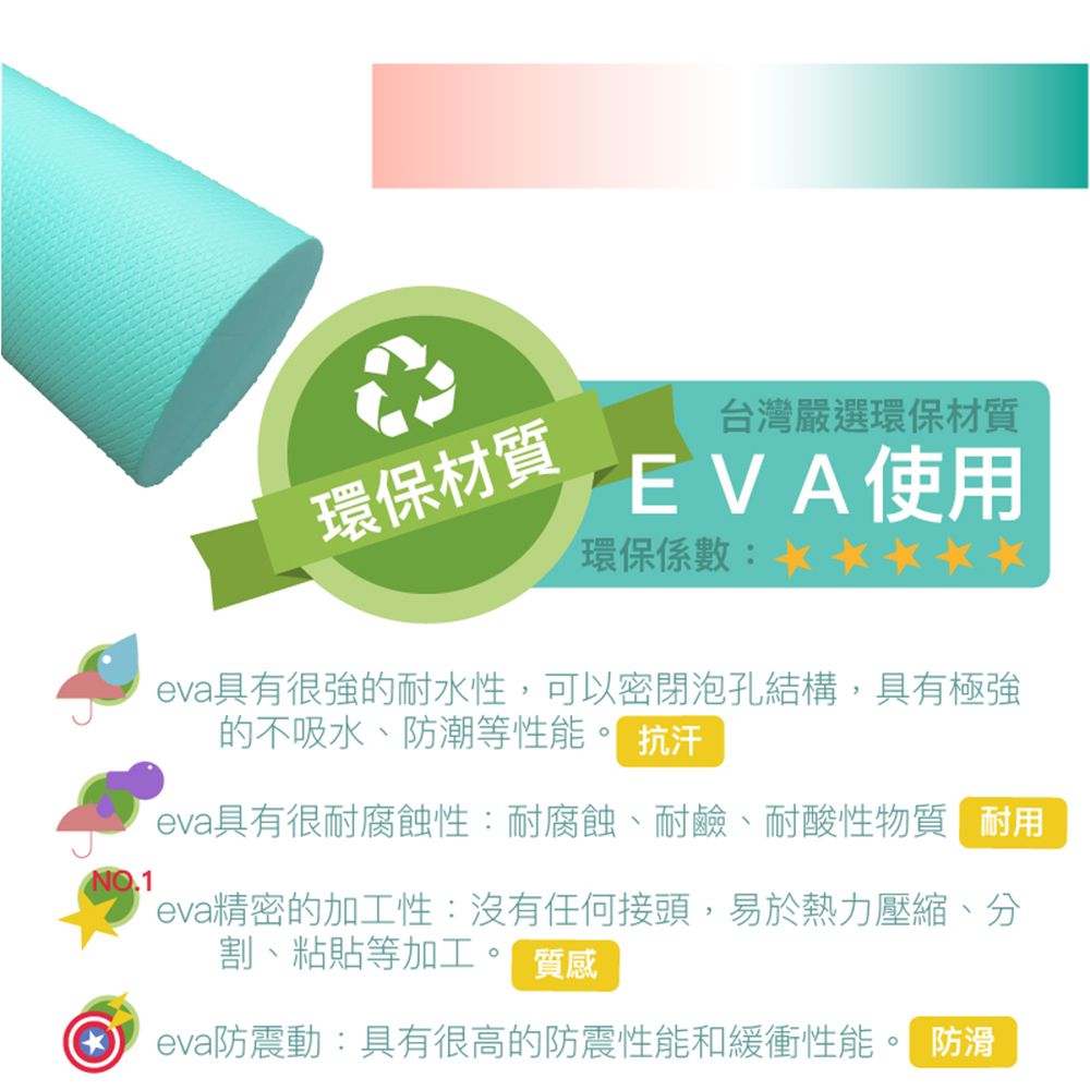 環保材質台灣嚴選環保材質環保係數EVA使用eva具有很強的耐水性,可以密閉泡孔結構,具有極強的不吸水、防潮等性能。 汗eva具有很耐腐蝕性:耐腐蝕、耐鹼、耐酸性物質耐用eva精密的加工性:沒有任何接頭,易於熱力壓縮、分割、粘貼等加工。 質感 eva防震動:具有很高的防震性能和緩衝性能。 防