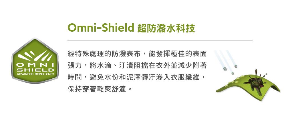 SHIELDADVANCED REPELLENCYOmni-Shield 超防水科技經特殊處理的防潑表布,能發揮極佳的表面張力,將水滴、汙漬阻擋在衣外並減少附著時間,避免水份和泥濘髒汙滲入衣服纖維,保持穿著乾爽舒適。