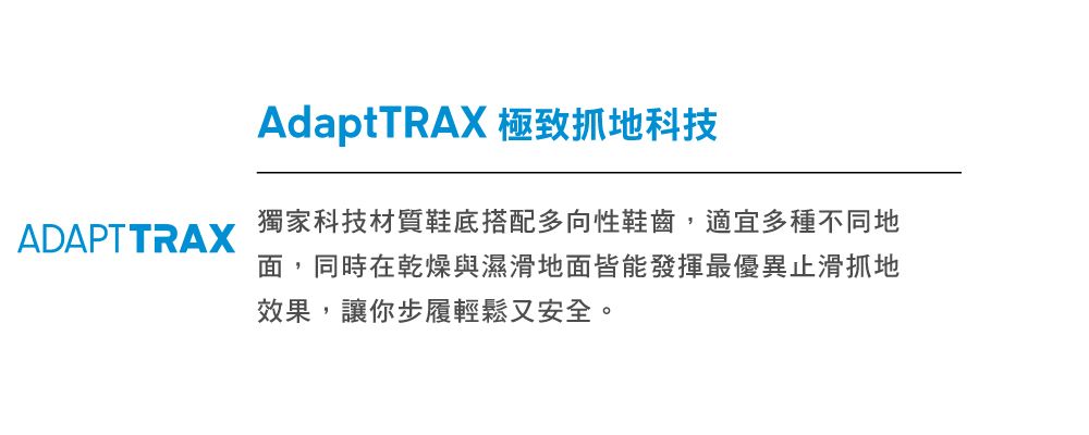 ADAPT TRAXAdaptTRAX 極致抓地科技獨家科技材質鞋底搭配多向性鞋齒,適宜多種不同地面,同時在乾燥與濕滑地面皆能發揮最優異止滑抓地效果,讓你步履輕鬆又安全。