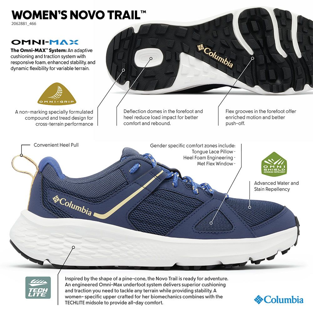 WOMENS NOVO TRAIL2062881_466ColumbiaMAXThe OmniMAX System: An adaptivecushioning and traction system withresponsive foam enhanced stability anddynamic flexibility for variable terrainOMNIGRIPA non-marking specially formulatedcompound and tread design forcross-terrain performanceDeflection domes in the forefoot andheel reduce load impact for bettercomfort and reboundFlex grooves in the forefoot offerenriched motion and betterpush-offConvenient Heel PullColumbiaGender specific comfort zones include:Tongue Lace PillowHeel Foam EngineeringMet Flex WindowOMNISHIELD Advanced Water andStain RepellencyTECHLITEInspired by the shape of a pine-cone, the Novo Trail is ready for adventure.An engineered Omni-Max underfoot system delivers superior cushioningand traction you need to tackle any terrain while providing stability. Awomen-specific upper crafted for her biomechanics combines with theTECHLITE midsole to provide all-day comfort.Columbia