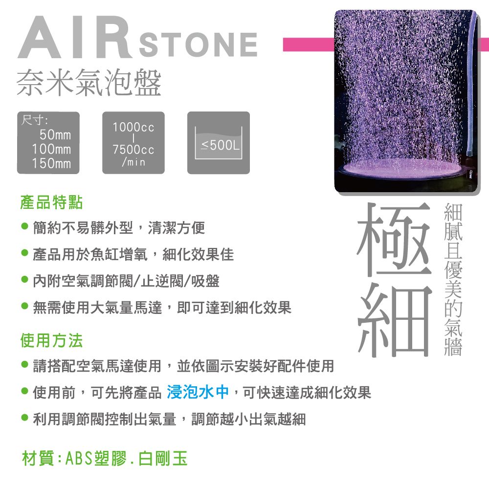 AIR STONE奈米泡盤尺寸:1000cc50mm≤500L100mm7500cc150mm/min氣產品特點 簡約不易髒外型,清潔方便產品用於魚缸增氧,細化效果佳 內附空氣調節/止逆/吸盤無需使用大氣量馬達,即可達到細化效果使用方法請搭配空氣馬達使用,並依圖示安裝好配件使用使用前,可先將產品 浸泡水中,可快速達成細化效果利用調節閥控制出氣量,調節越小出氣越細材質:ABS塑膠. 白剛玉
