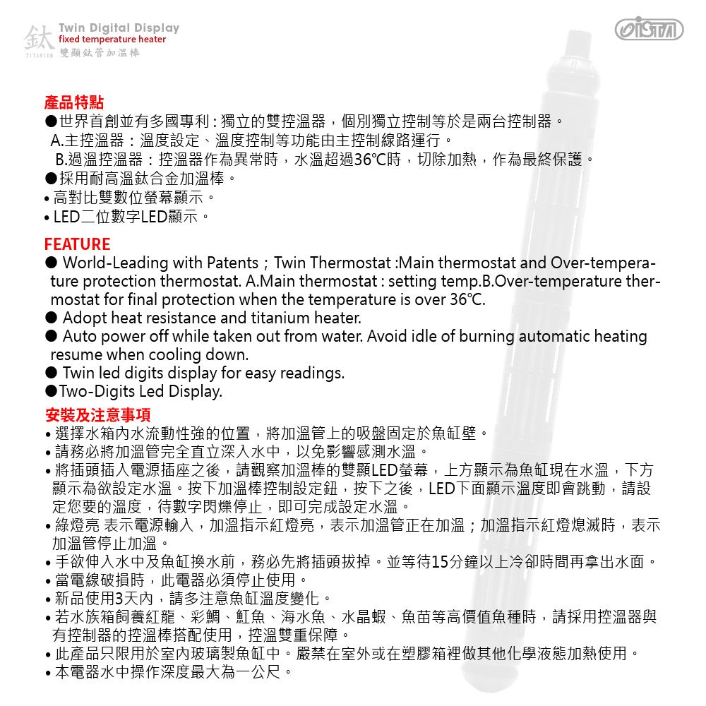 鈦Twin Digital Displayfixed temperature heater 雙顯鈦管加溫棒產品特點世界首創並有多國專利:獨立的雙控溫器,個別獨立控制等於是兩台控制器A主控溫器:溫度設定、溫度控制等功能由主控制線路運行。B.過溫控溫器:控溫器作為異常時,水溫超過36℃時,切除加熱,作為最終保護。採用耐高溫鈦合金加溫棒。高對比雙數位螢幕顯示。LED二位數字LED顯示。FEATURE World-Leading with Patents; Twin Thermostat :Main thermostat and Over-tempera-ture protection thermostat. A.Main thermostat : setting temp.B.Over-temperature ther-mostat for final protection when the temperature is over 36.Adopt heat resistance and titanium heater.Auto power off while taken out from water. Avoid idle of burning automatic heatingresume when cooling down.Twin led digits display for easy readings.Two-Digits Led Display.安裝及注意事項.選擇水箱內水流動性強的位置,將加溫管上的吸盤固定於魚缸壁。,請務必將加溫管完全直立深入水中,以免影響感測水溫。將插頭插入電源插座之後,請觀察加溫棒的雙顯LED螢幕,上方顯示為魚缸現在水溫,下方顯示為欲設定水溫。按下加溫棒控制設定鈕,按下之後,LED下面顯示溫度即會跳動,請設定您要的溫度,待數字閃爍停止,即可完成設定水溫。亮 表示電源輸入,加溫指示紅燈亮,表示加溫管正在加溫;加溫指示紅燈熄滅時,表示加溫管停止加溫。手欲伸入水中及魚缸換水前,務必先將插頭拔掉。並等待15分鐘以上冷卻時間再拿出水面。當電線破損時,此電器必須停止使用。新品使用3天內,請多注意魚缸溫度變化。若水族箱飼養紅龍、彩鯛、魟魚、海水魚、水晶蝦、魚苗等高價值魚種時,請採用控溫器與有控制器的控溫棒搭配使用,控溫雙重保障。此產品只限用於室內玻璃製魚缸中。嚴禁在室外或在塑膠箱裡做其他化學液態加熱使用。本電器水中操作深度最大為一公尺。
