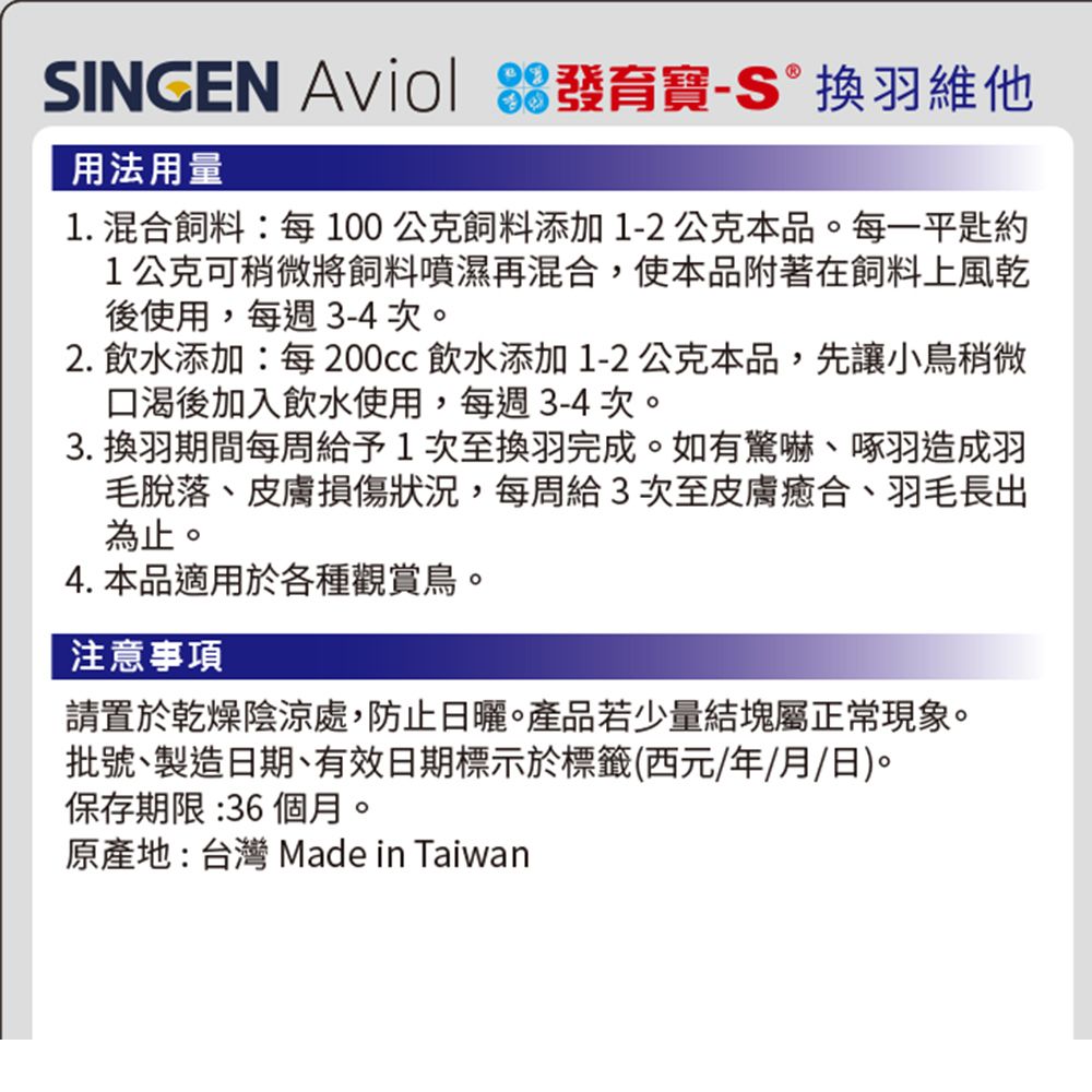 SINGEN  發育寶換羽維他用法用量1. 混合飼料:每100公克飼料添加1-2公克本品。每一平約1公克可稍微將飼料噴濕再混合,使本品附著在飼料上風乾後使用,每週3-4次。2. 飲水添加:每200cc 飲水添加1-2公克本品,先讓小鳥稍微口渴後加入飲水使用,每週3-4次。3. 換羽期間每周給予1次至換羽完成。如有驚嚇啄羽造成羽毛脫落、皮膚損傷狀況,每周3次至皮膚癒合、羽毛長出為止。4. 本品適用於各種觀賞鳥。注意事項請置於乾燥陰涼處,防止日曬。產品若少量結塊屬正常現象。批號、製造日期、有效日期標示於標籤(西元年/月/日)。保存期限:36個月。原產地:台灣 Made in Taiwan