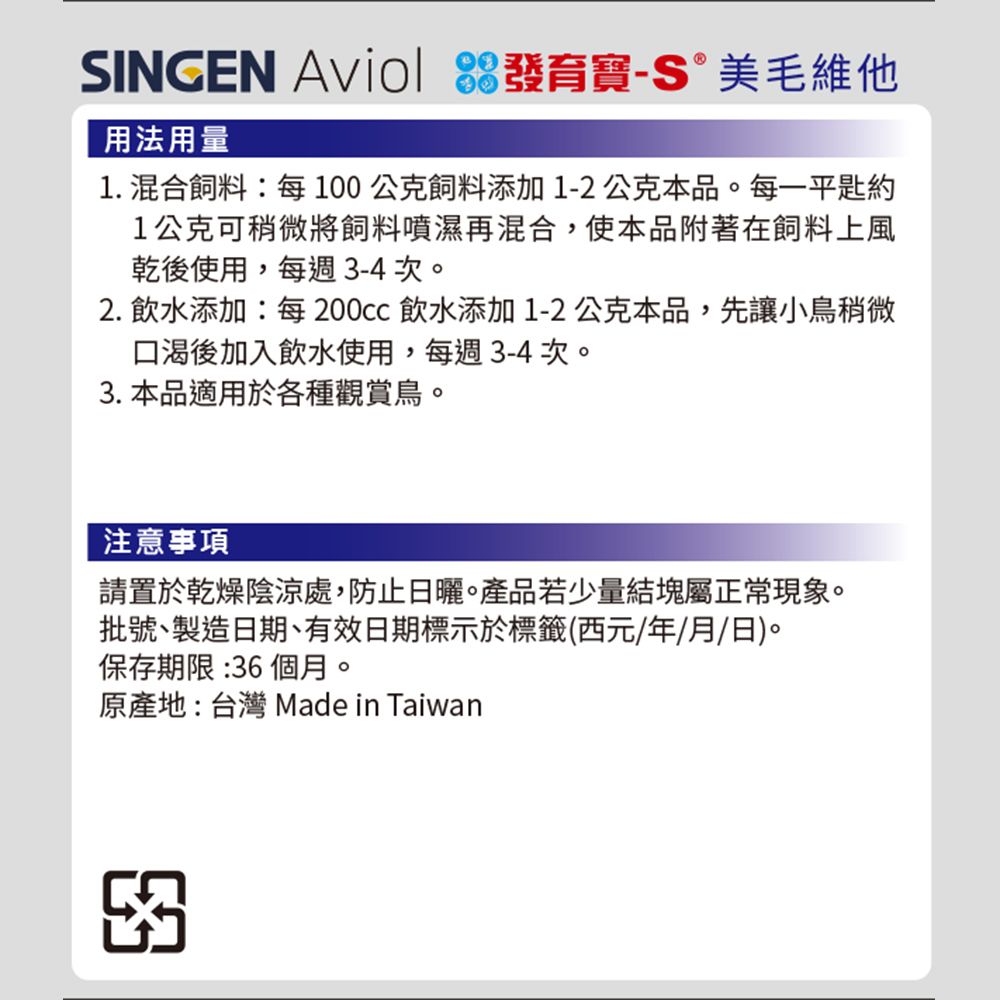 SINGEN  發育寶 美毛維他用法用量1. 混合飼料:每100公克飼料添加1-2公克本品。每一平1公克可稍微將飼料噴濕再混合,使本品附著在飼料上風乾後使用,每週3-4次。2.飲水添加:每 飲水添加1-2公克本品,先讓小鳥稍微口渴後加入飲水使用,每週3-4次。3. 本品適用於各種觀賞鳥。注意事項請置於乾燥陰涼處,防止日曬。產品若少量結塊屬正常現象。批號製造日期、有效日期標示於標籤(西元/年/月/日)。保存期限:36 個月。原產地:台灣 Made in Taiwan