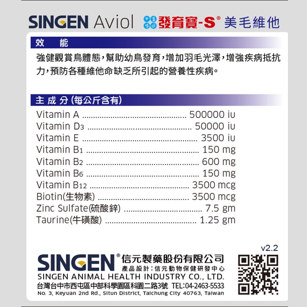 SINGEN  發育寶美毛維他效能強健觀賞鳥體態,幫助幼鳥發育,增加羽毛光澤,增強疾病抵抗力,預防各種維他命缺乏所引起的營養性疾病。主成分(每公斤含有)Vitamin AVitamin D3Vitamin EVitamin B1Vitamin B2Vitamin Vitamin B12Biotin(生物素)500000 50000 3500 150 mg600 mg150 mg3500 mcgZinc Sulfate(硫酸鋅)Taurine(牛磺酸)3500 mcg7.5 gm1.25 gmSINGEN 元製藥股份有限公司產品設計信動物保健研發中心SINGEN ANIMAL HEALTH INDUSTRY CO., LTD.台灣台中市西屯區中部科學園區科園二路3號 TEL:04-2463-5533No. 3, Keyuan 2nd Rd.,  District, Taichung City 40763, Taiwanv2.2