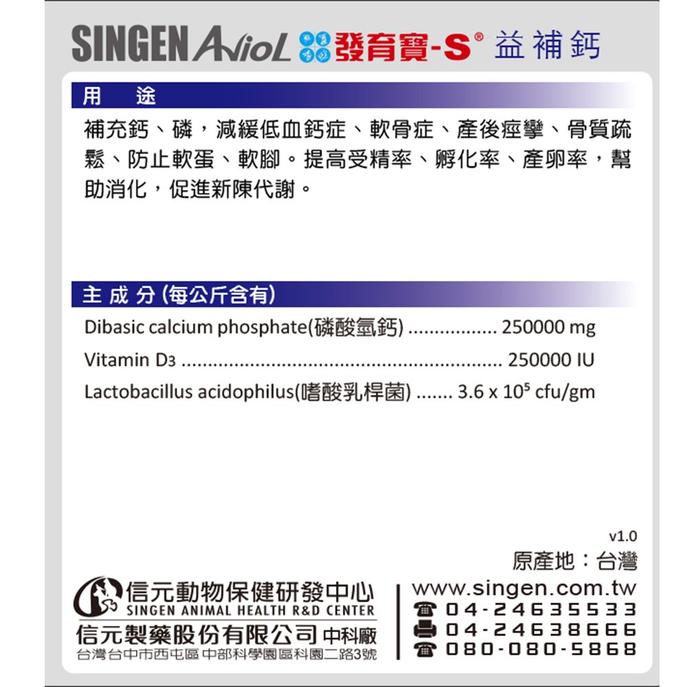 SINGEN  發育寶-S益補鈣用途補充鈣、磷減緩低血鈣症、軟骨症、產後痙攣、骨質疏鬆、防止軟蛋、軟腳。提高受精率、孵化率、產卵率,幫助消化,促進新陳代謝。主成分(每公斤含有)Dibasic calcium phosphate(磷酸氫鈣)Vitamin D3Lactobacillus acidophilus(嗜酸乳桿菌)250000 mg250000 IU3.6 x 105 cfu/gm信元動物保健研發中心信元製藥股份有限公司 中科廠台灣台中市西屯區 中部科學園區科園二路3號v1.0原產地:台灣www.singen.com.tw04-2463553304-24638666080-080-5868
