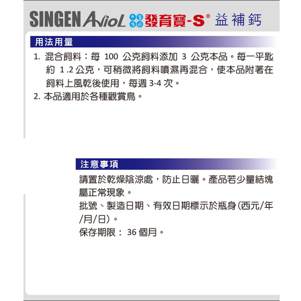 SINGEN  發育寶-S益補鈣用法用量1.混合飼料:每100公克飼料添加3公克本品。每一平匙約1.2公克,可稍微將飼料噴濕再混合,使本品附著在飼料上風乾後使用,每週3-4次。2. 本品適用於各種觀賞鳥。注意事項請置於乾燥陰涼處,防止日曬。產品若少量結塊屬正常現象。批號、製造日期、有效日期標示於瓶身(西元/年/月/日)。保存期限:36 個月。