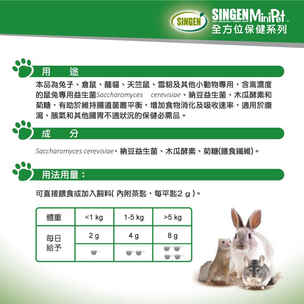 SINGENSINGEN MiniPetPET PRODUCT SINCE 1979全方位保健系列用途本品為子倉鼠、龍貓、天竺鼠、雪貂及其他小動物專用,含高濃度的鼠兔專用益生菌 Saccharomyces cerevisiae、納豆益生菌、木瓜酵素和菊糖,有助於維持腸道菌叢平衡,增加食物消化及吸收速率,適用於腹瀉、脹氣和其他腸胃不適狀況的保健必需品。成分Saccharomyces cerevisiae、納豆益生菌、木瓜酵素、菊糖(膳食纖維)。用法用量:可直接餵食或加入飼料(內附茶匙,每平匙2g)。體重1 kg1-5 kg5 kg2g8g每日給予