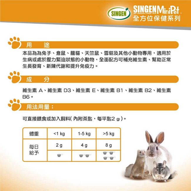 SINGEN MiniPetSINGEN全方位保健系列用途本品為為兔子倉鼠、龍貓、天竺鼠、雪貂及其他小動物專用,適用於生病或處於壓力緊迫狀態的小動物,全面配方可補充維生素、幫助正常生長發育、新陳代謝和提升免疫力。成分維生素A、維生素D3、維生素E、維生素B1、維生素B2、維生素B6。用法用量:可直接餵食或加入飼料(內附茶匙,每平匙2g)。體重1 kg1-5 kg 5 kg2g4g8g每日給予