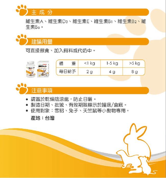 主成分維生素A、維生素D3、維生素E、維生素、維生素B2、維生素建議用量可直接餵食、加入飼料或代奶中。疆 每日給予 kg1-5 kg5kg4g注意事項 請置於乾燥陰涼處,防止日曬。製造日期、批號、有效期限標示於罐底/盒底。 使用對象:雪貂、兔子、天竺鼠等小動物專用。產地:台灣