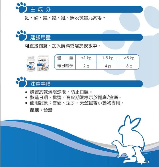 主成分鈣磷、鎂、鐵、錳、鋅及微量元素等。建議用量可直接餵食、加入飼料或溶於飲水中。體重1-5 kg5kg每日給予2 g注意事項請置於乾燥陰涼處,防止日曬。 製造日期、批號、有效期限標示於罐底/盒底。 使用對象:雪貂、兔子、天竺鼠等小動物專用。產地:台灣