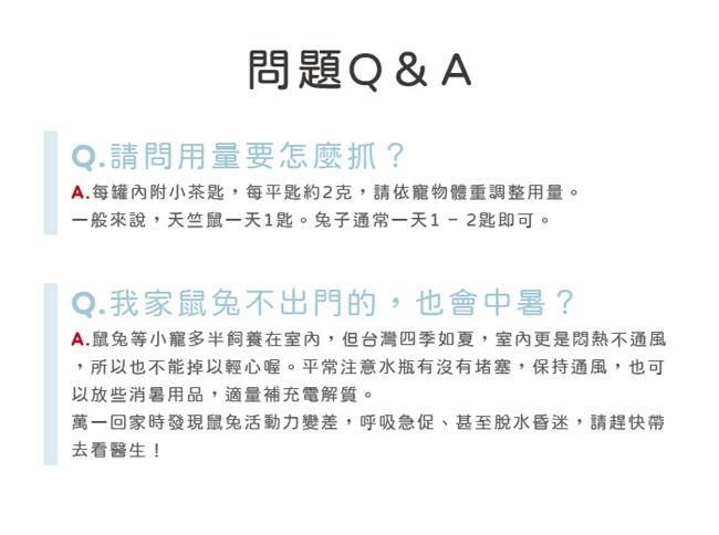 問題Q&AQ.請問用量要怎麼抓?A.每附小茶匙,每平匙約2克,請依寵物體重調整用量。一般來說,天竺鼠一天1匙。子通常一天1-2匙即可。Q. 我家鼠不出門的,也會中暑?A.鼠兔等小寵多半飼養在室內,但台灣四季如夏,室內更是悶熱不通風,所以也不能掉以輕心喔。平常注意水瓶有沒有堵塞,保持通風,也可以放些消暑用品,適量補充電解質。萬一回家時發現鼠兔活動力變差,呼吸急促甚至脫水昏迷,請趕快帶去看醫生!