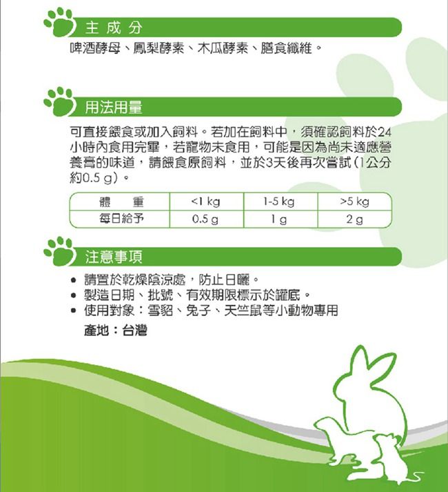 主成分啤酒酵母、鳳梨酵素、木瓜酵素、膳食纖維。用法用量可直接餵食或加入飼料。若加在飼料中,須確認飼料於24小時內食用完畢,若寵物未食用,可能是因為尚未適應營養的味道,請餵食原飼料,並於3天後再次嘗試公分約0.5 g)。體重1 kg1-5 kg5kg每日給予0.5 g2g注意事項請置於乾燥陰涼處,防止。製造日期、批號、有效期限標示於罐底。 使用對象:雪貂、兔子、天竺鼠等小動物專用產地:台灣