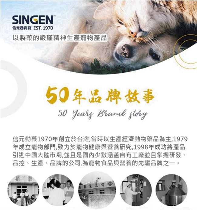 SINGEN EST. 1970以製藥的嚴謹精神生產寵物產品年品牌故事50 Years  story信元動藥1970年創立於台灣,當時以生產經濟動物藥品為主,1979年成立寵物部門,致力於寵物健康與營養研究,1998年成功將產品引進中國大陸市場,並且是少數涵蓋自有工廠並且掌握研發、品控、生產、品牌的公司,為寵物食品與營養的先驅品牌之一。