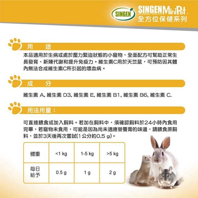 SINGEN MiniPetSINGEN全方位保健系列用途本品適用於生病或處於壓力緊迫狀態的小寵物,全面配方可幫助正常生長發育、新陳代謝和提升免疫力。維生素C用於天竺鼠,可預防因其體內無法合成維生素C所引起的壞血病。成分維生素A, 維生素D3,維生素E,維生素B1,維生素B6, 維生素C.用法用量:可直接餵食或加入飼料。若加在飼料中,須確認飼料於24小時內食用完畢,若寵物未食用,可能是因為尚未適應營養膏的味道,請餵食原飼料,並於3天後再次嘗試(1公分約0.5 g)。體重1 kg1-5 kg5 kg每日0.5 g1 g2 g給予
