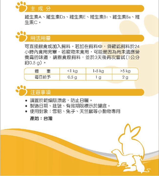 主成分維生素A維生素D3、維生素E、維生素B、維生素B6、維生素C。用法用量可直接餵食或加入飼料。若加在飼料中,須確認飼料於24小時內食用完畢,若寵物未食用,可能是因為尚未適應營膏的味道,請餵食原飼料,並於3天後再次嘗試(1公分約0.5 g)。體 1 kg1-5 kg每日給予0.5 g2g注意事項 請置於乾燥陰涼處,防止日曬。 製造日期、批號、有效期限標示於罐底。 使用對象:雪貂、兔子、天竺鼠等小動物專用產地:台灣