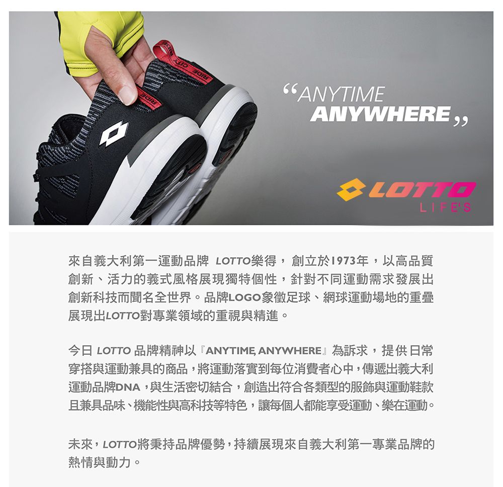 ANYTIMEANYWHERE,,LOTTOLIFE'S來自義大利第一運動品牌 LOTTO樂得,創立於1973年,高品質創新、活力的義式風格展現獨特個性,針對不同運動需求發展出創新科技而聞名全世界。品牌LOGO象徵足球、網球運動場地的重疊展現出LOTTO對專業領域的重視與精進。今日 LOTTO 品牌精神以ANYTIME ANYWHERE』為訴求,提供日常穿搭與運動兼具的商品,將運動落實到每位消費者心中,傳遞出義大利運動品牌DNA,與生活密切結合,創造出符合各類型的服飾與運動鞋款且兼具品味、機能性與高科技等特色,讓每個人都能享受運動、樂在運動。未來,LOTTO將秉持品牌優勢,持續展現來自義大利第一專業品牌的熱情與動力。