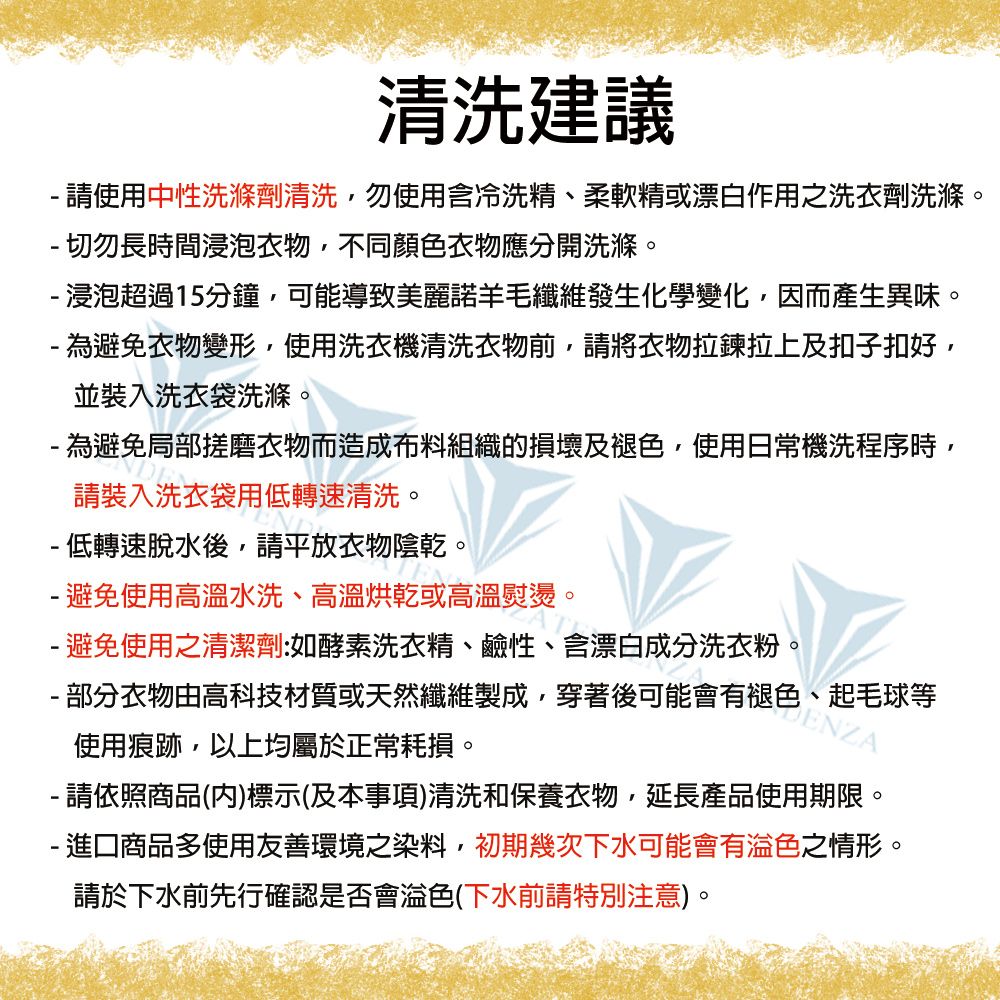 清洗建議 請使用中性洗滌劑清洗,勿使用含冷洗精、柔軟精或漂白作用之洗衣劑洗滌。 切勿長時間浸泡衣物,不同顏色衣物應分開洗滌。 浸泡超過15分鐘,可能導致美麗諾羊毛纖維發生化學變化,因而產生異味。 為避免衣物變形,使用洗衣機清洗衣物前,請將衣物拉鍊拉上及扣子扣好,並裝入洗衣袋洗滌。 為避免局部搓磨衣物而造成布料組織的損壞及褪色,使用日常機洗程序時,請裝入洗衣袋用低轉速清洗。 低轉速脫水後,請平放衣物陰乾。- 避免使用高溫水洗、高溫烘乾或高溫熨燙。- 避免使用之清潔劑:如酵素洗衣精、鹼性、含漂白成分洗衣粉。- 部分衣物由高科技材質或天然纖維製成,穿著後可能會有褪色、起毛球等使用痕跡,以上均屬於正常耗損。ENZA- 請依照商品()標示(及本事項)清洗和保養衣物,延長產品使用期限。- 進口商品多使用友善環境之染料,初期幾次下水可能會有色之情形。請於下水前先行確認是否會色(下水前請特別注意)。