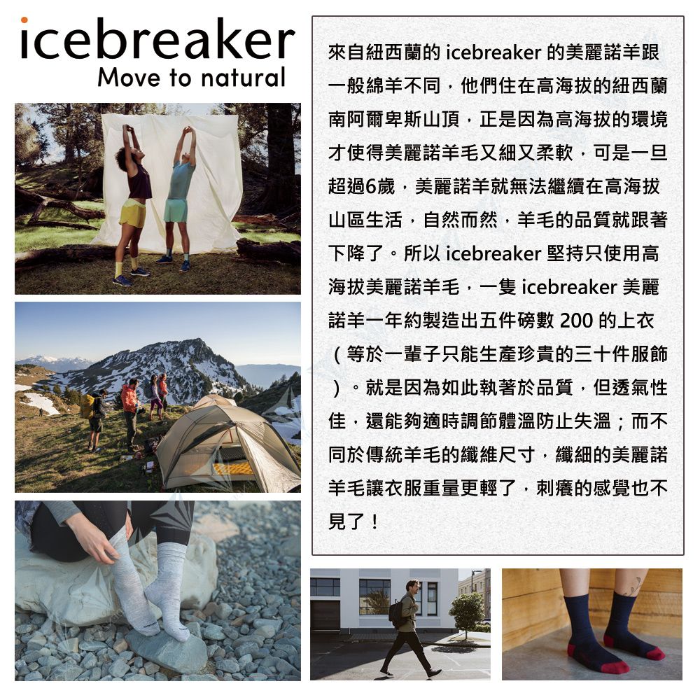 icebreakerMove to natural來自紐西蘭的 icebreaker 的美麗諾一般綿羊不同他們住在高海拔的紐西蘭南阿爾卑斯山頂,正是因為高海拔的環境才使得美麗諾羊毛又細又柔軟,可是一旦超過6歲,美麗諾羊無法繼續在高海拔山區生活,自然而然,羊毛的品質就跟著下降了。所以 icebreaker 堅持只使用高海拔美麗諾羊毛, icebreaker 美麗諾羊一年約製造出五件磅數200 的上衣(等於一輩子只能生產珍貴的三十件服飾)。就是因為如此執著於品質,但透氣性佳,還能夠適時調節體溫防止失溫;而不同於傳統羊毛的纖維尺寸,纖細的美麗諾羊毛讓衣服重量更輕了,刺癢的感覺也不見了!