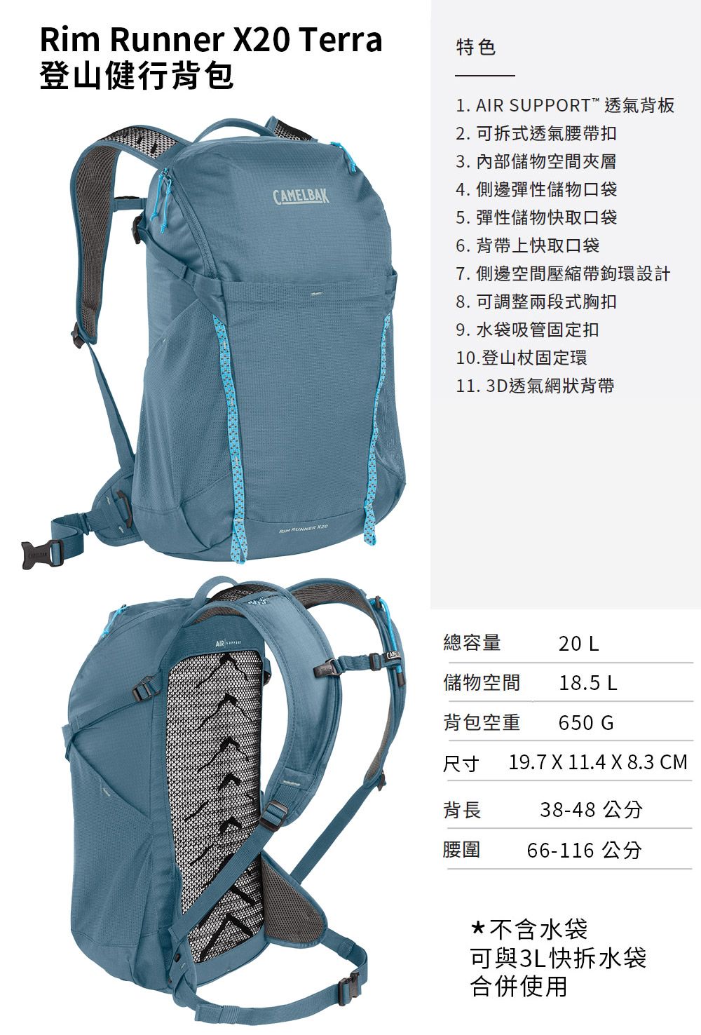 Rim Runner  Terra登山健行背包特色1. AIR SUPPORT™ 透氣背板2. 可拆式透氣腰帶扣3. 內部儲物空間夾層CAMELBAK4.側邊彈性儲物口袋 RUNNER X205.彈性儲物快取口袋6. 背帶上快取口袋7. 側邊空間壓縮帶鉤環設計8. 可調整兩段式胸扣9. 水袋吸管固定扣10.登山杖固定環11.3D透氣網狀背帶總容量20 L儲物空間18.5 L背包空重650 G尺寸19.7 X 11.4 X 8.3 CM背長38-48 公分腰圍66-116 公分*不含水袋可與3L快拆水袋合併使用