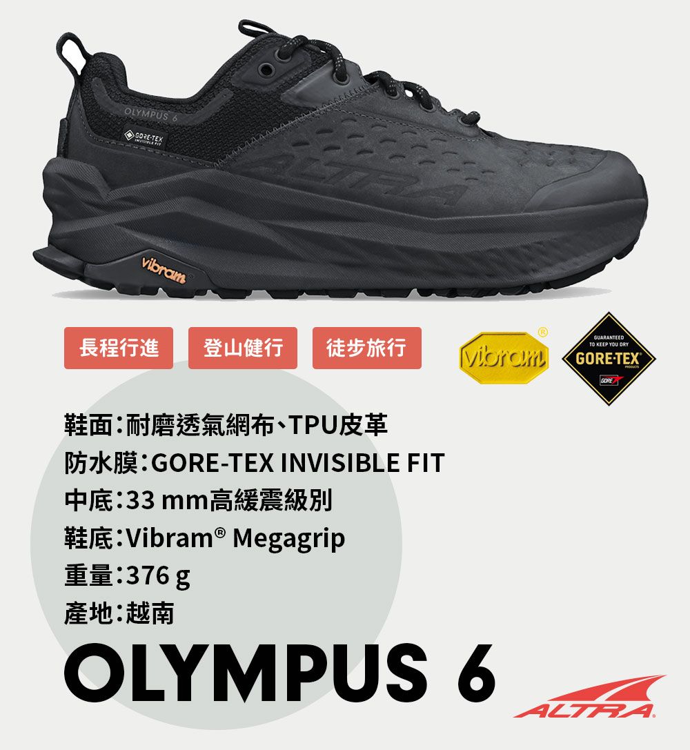 OLYMPUSTEXvibram長程行進 登山健行 徒步旅行鞋面耐磨透氣網布、TPU皮革防水膜:-TEX INVISIBLE FIT中底:33 mm高緩震級別鞋底:Vibram ® Megagrip重量:376 g產地:越南OLYMPUS 6GUARANTEEDTO KEEP YOU GORE-TEX®GOREALTRA