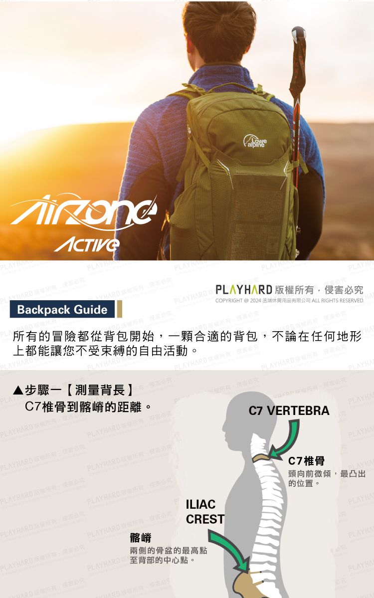 PLAYHBackpack Guide  COPYRIGHT @ 2024 丞瑞休閒用有限公司 ALL RIGHTS RESERVED.的冒險都從背包開始一顆合適的背包不論在任何地形上都能讓您不受束縛的自由活動LAYHARD步驟一【測量背長】侵 C7椎骨到髂嵴的距離。  PLAYHA  所有PLAYHARD,PLAYHARD  害PLAYRARD ,品PLAYHARD 必。ILIACCRESTPLAYHARD版權所有,必究髂嵴PLAYHARD 至背部的中心點。兩側的骨盆的最高點C7 VERTEBRAC7椎骨PLAYHAPLAYHA頭向前微傾,最凸出的位置。PLAYHAPLAYHAPLAYHA