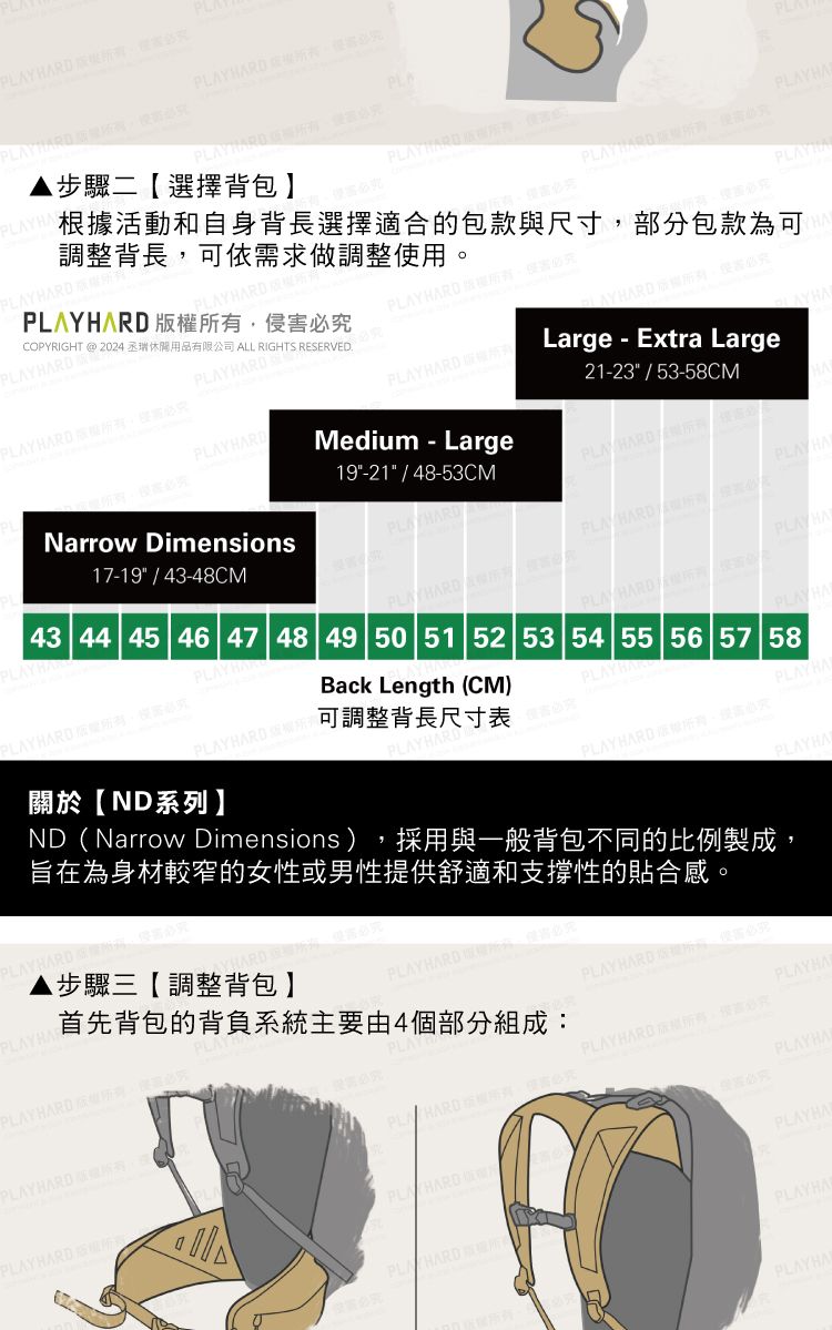 Y   PLYHA步驟二選擇背包 HADHACOPYRIGHT @2024 瑞休閒用品有限公司 ALL RIGHTS  D 有根據活動和自身背長選擇適合的包款與尺寸部分包款為可調整背長可依需求做調整用PLAYPLAYHARD 。 PLAYHARDPLAYHARD-PLAYHARD17-19 / 43-48CMNarrow Dimensions19-21 / 48-53CMMedium - Large21-23 / 53-58CMLarge Extra LargePLA HARDPLAY HAPLAYHARD APLAY HARDPLAYHA43 44 45 46 47 48 49 50 51 52 53 54 55 56 57 58PLAYHARD 關於ND系列】Back Length CM)PLAYHARD  可調整背長尺寸表PLAY HAPLAYHARDPLAYH(PLAYHARD PLAYHAND(Narrow Dimensions),採用與一般背包不同的比例製成,旨在為身材較窄的女性或男性供舒適和支撐性的貼合感。PLAYHAR步驟三【調整背包】PLAY HARD 版權所,究首先背包的背負系統主要由4個部分組成PLAYHARD RPLAY HARD 提,使必PLAYHAPLAY HARD ,侵害必究PLAYHARD : PLAYHAPLAY HARD PLAY HARDPLAYHAPLAYHAPLAYHA