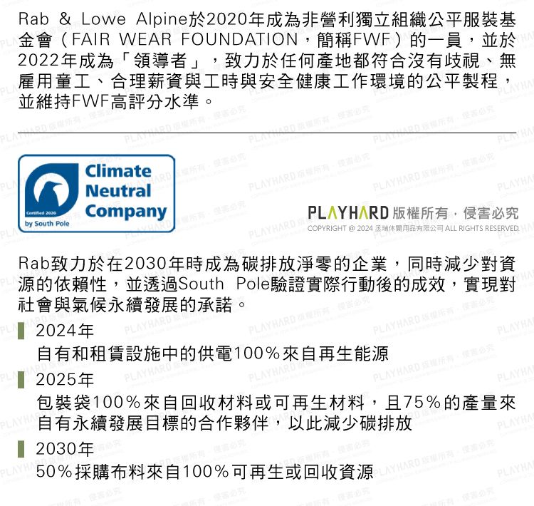 PLA雇用童工合理薪資與工時與安全健康工作環境的公平製程並維持FWF高評分水準Rab & Lowe Alpine於年成為非營利獨立組織公平服裝基金會(FAIR WEAR FOUNDATION,簡稱FWF)的一員,並於2022年成為「領導者」,致力於任何產地都符合沒有歧視、無Climate 2020Companyby South PoleNeutralPLN2024年RD 2025年PLAYRD自有和租賃設施中的供電100%來自再生能源源的依賴性,並透過South Pole驗證實際行動後的成效,實現對社會與氣候永續發展的承諾Rab致力於在2030年時成為碳排放淨零的企業,同時減少對資PLAYHARD 、PLAYHAPLAYHARD 。PLAYHARD COPYRIGHT@2024用品有限公司 ALL RIGHTS RESERVEDPLAYHARD ,PLAYHA必HAPLAYHARDPLAYHARD 2030年PLAYHA50%採購布料來自100%可再生或回收資源包裝袋100%來自回收材料或可再生材料,且75%的產量來自有永續發展目標的合作夥伴,以此減少碳排放AYHARDPLAYHAPLAYHARD 。PLAYHANPLAYHAPLAY HARD 版權所有,侵害必究PLAYHA