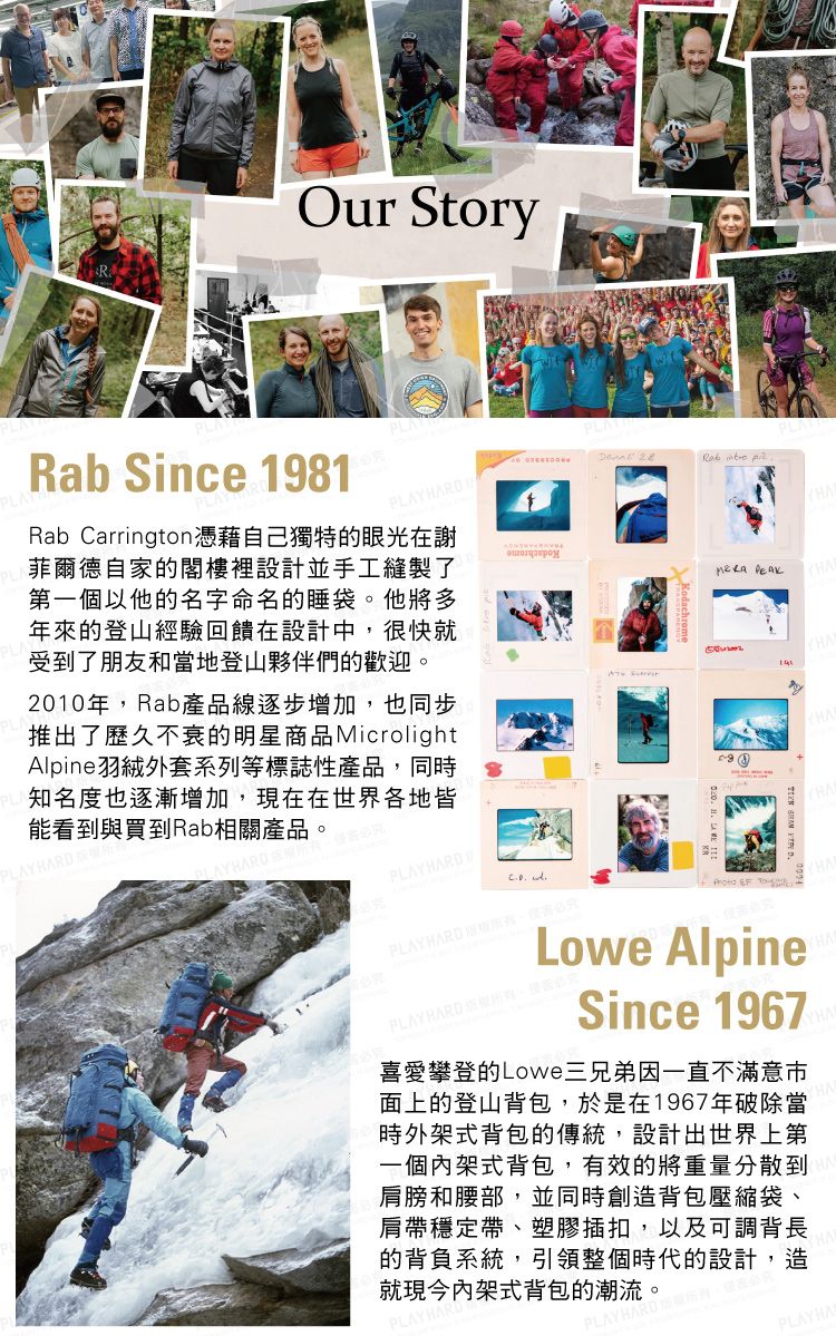 Our Story   ARab Since 1981PLAPLRab Carrington憑藉自己獨特的眼光在謝菲爾德自家的閣樓裡設計並手工縫製了第一個以他的名字命名的睡袋。他將多年來的登山經驗回饋在設計中很快就受到了朋友和當地登山夥伴們的歡迎。2010年Rab產品線逐步增加,也同步推出了歷久不衰的明星商品MicrolightAlpine羽絨外套系列等標誌性產品,同時知名度也逐漸增加,現在在世界各地皆能看到與買到Rab相關產品。AYHARDHARDPLAYHARD HPLAYHARD ,究  TLowe AlpinePLAY HARD ,Since 1967喜愛攀登的Lowe三兄弟因一直不滿意面上的登山背包,於是在1967年破除當時外架式背包的傳統,設計出世界上第一個內架式背包,有效的將重量分散到肩膀和腰部,並同時創造背包壓縮袋、肩帶穩定帶、塑膠插扣,以及可調背長的背負系統,引領整個時代的設計,造就現今內架式背包的潮流。PLAYHA