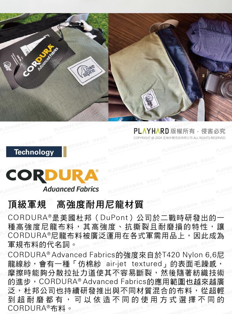 CORURAdvanced FabricsalpinePLAY頂級軍規 高強度耐用尼龍材質TechnologyPLAYHARD A HARDCORDURAAdvanced FabricsPLAYHARD DPLAYHARD COPYRIGHT @ 2024 丞瑞休閒用品有限公司 ALL RIGHTS RESERVED.PLAY HARD PLAYHARDPLAYHARD 必PLAYHAPLAY HARD 必PLAYHARD 究PLAYHAPLAY HARD ,侵害必究PLAYHAPLAYHARD 版權所有必究PLAYHACORDURA®是美國杜邦(DuPont)公司於二戰時研發出的一種高強度尼龍布料,其高強度、抗撕裂且耐磨損的特性,讓CORDURA®尼龍布料被廣泛運用在各式軍需用品上,因此成為軍規布料的代名詞。CORDURA ® Advanced Fabrics的強度來自於T420 Nylon 6,6尼龍線紗,會有一種「仿棉紗 air-jet textured」的表面毛躁感,摩擦時能夠分散拉扯力道使其不容易斷裂,然後隨著紡織技術的進步,CORDURA® Advanced Fabrics的應用範圍也越來越廣泛,杜邦公司也持續研發推出與不同材質混合的布料,從超輕到超耐磨都有,可以依造不同的使用方式選擇不同的CORDURA®布料。