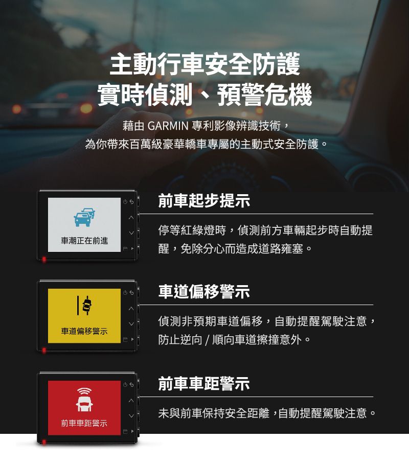 主動行車安全防護實時偵測、預警危機藉由 GARMIN 專利影像辨識技術,為你帶來百萬級豪華轎車專屬的主動式安全防護前車起步提示車潮正在前進停等紅綠燈時,偵測前方車輛起步時自動提醒,免除分心而造成道路雍塞。車道偏移警示車道偏移警示偵測非預期車道偏移,自動提醒駕駛注意,防止逆向/順向車道擦撞意外。前車車距警示未與前車保持安全距離,自動提醒駕駛注意。前車車距警示