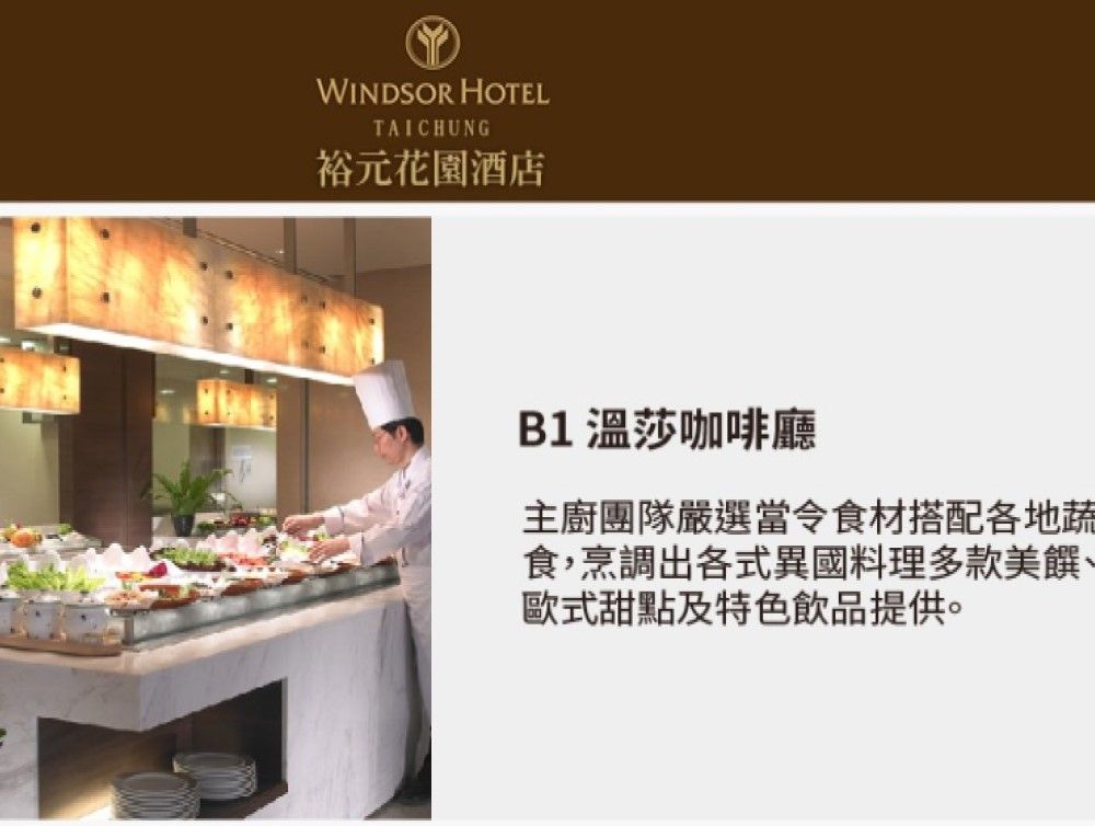 WINDSOR HOTELTAICHUNG裕元花園酒店B1 溫莎咖啡廳主廚團隊嚴選當令食材搭配各地蔬食,烹調出各式異國料理多款美饌歐式甜點及特色飲品提供。