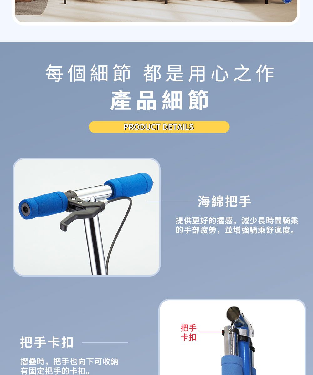 每個細節 都是用心之作產品細節PRODUCT DETAILS把手卡扣摺疊時,把手也向下可收納有固定把手的卡扣。海綿把手提供更好的握感,減少長時間騎乘的手部疲勞,並增強騎乘舒適度。把手卡扣